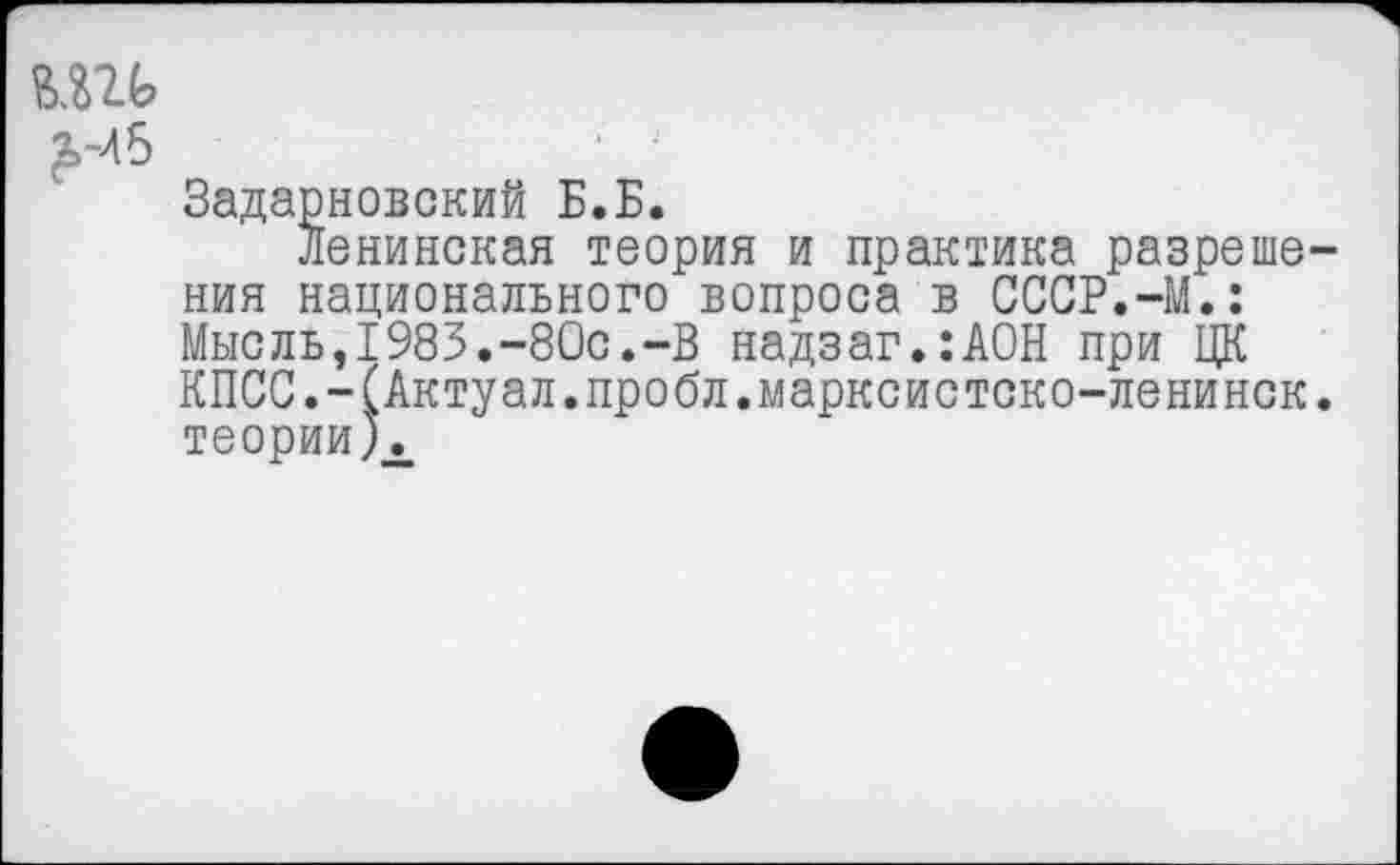 ﻿шь £-Лб
Задарновский Б.Б.
Ленинская теория и практика разреше ния национального вопроса в СССР.-М.: Мысль,1983.-80с.-В надзаг.:АОН при ЦК КПСС.-(Актуал.пробл.марксистско-ленинск теории )\